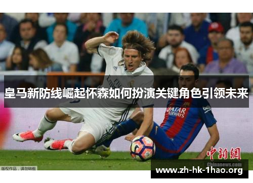 皇马新防线崛起怀森如何扮演关键角色引领未来