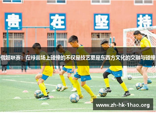 俄超联赛：在绿茵场上碰撞的不仅是技艺更是东西方文化的交融与碰撞