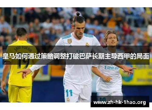 皇马如何通过策略调整打破巴萨长期主导西甲的局面