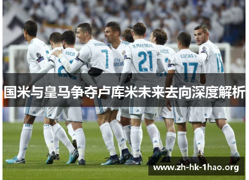 国米与皇马争夺卢库米未来去向深度解析