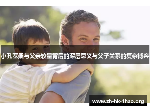 小孔塞桑与父亲较量背后的深层意义与父子关系的复杂博弈