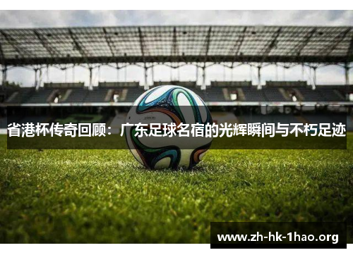 省港杯传奇回顾：广东足球名宿的光辉瞬间与不朽足迹