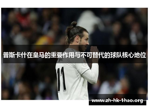 普斯卡什在皇马的重要作用与不可替代的球队核心地位