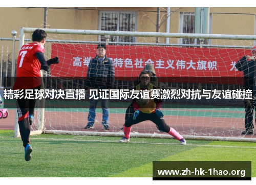 精彩足球对决直播 见证国际友谊赛激烈对抗与友谊碰撞