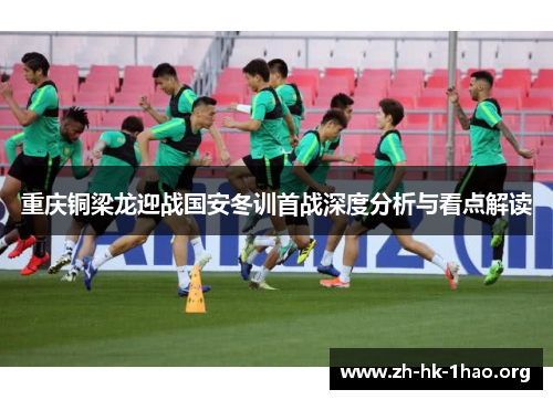 重庆铜梁龙迎战国安冬训首战深度分析与看点解读