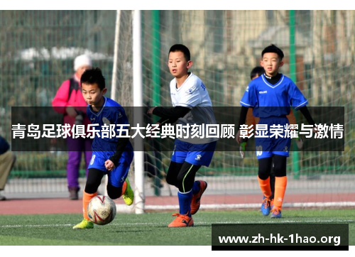 青岛足球俱乐部五大经典时刻回顾 彰显荣耀与激情